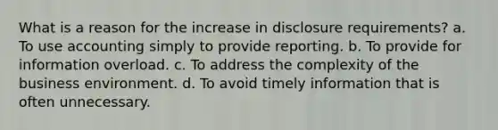 What is a reason for the increase in disclosure requirements? a. To use accounting simply to provide reporting. b. To provide for information overload. c. To address the complexity of the business environment. d. To avoid timely information that is often unnecessary.