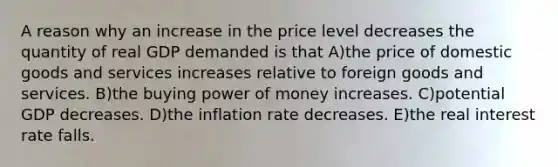 A reason why an increase in the price level decreases the quantity of real GDP demanded is that A)the price of domestic goods and services increases relative to foreign goods and services. B)the buying power of money increases. C)potential GDP decreases. D)the inflation rate decreases. E)the real interest rate falls.