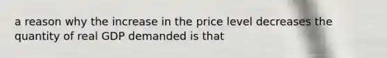 a reason why the increase in the price level decreases the quantity of real GDP demanded is that