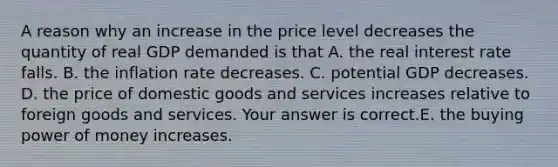 A reason why an increase in the price level decreases the quantity of real GDP demanded is that A. the real interest rate falls. B. the inflation rate decreases. C. potential GDP decreases. D. the price of domestic goods and services increases relative to foreign goods and services. Your answer is correct.E. the buying power of money increases.