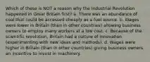 Which of these is NOT a reason why the Industrial Revolution happened in Great Britain first? a. There was an abundance of coal that could be accessed cheaply as a fuel source. b. Wages were lower in Britain (than in other countries) allowing business owners to employ many workers at a low cost. c. Because of the scientific revolution, Britain had a culture of innovation (experimenting with new ideas and methods). d. Wages were higher in Britain (than in other countries) giving business owners an incentive to invest in machinery.