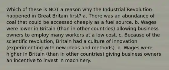 Which of these is NOT a reason why the Industrial Revolution happened in Great Britain first? a. There was an abundance of coal that could be accessed cheaply as a fuel source. b. Wages were lower in Britain (than in other countries) allowing business owners to employ many workers at a low cost. c. Because of the scientific revolution, Britain had a culture of innovation (experimenting with new ideas and methods). d. Wages were higher in Britain (than in other countries) giving business owners an incentive to invest in machinery.