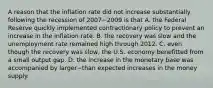 A reason that the inflation rate did not increase substantially following the recession of 2007−2009 is that A. the Federal Reserve quickly implemented contractionary policy to prevent an increase in the inflation rate. B. the recovery was slow and the unemployment rate remained high through 2012. C. even though the recovery was​ slow, the U.S. economy benefitted from a small output gap. D. the increase in the monetary base was accompanied by larger−than expected increases in the money supply.