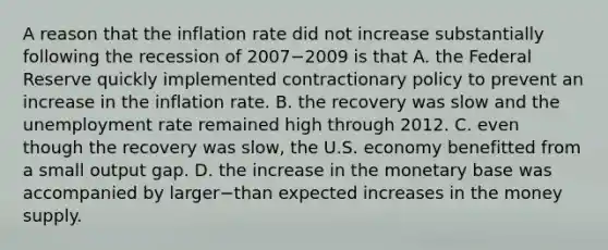 A reason that the inflation rate did not increase substantially following the recession of 2007−2009 is that A. the Federal Reserve quickly implemented contractionary policy to prevent an increase in the inflation rate. B. the recovery was slow and the unemployment rate remained high through 2012. C. even though the recovery was​ slow, the U.S. economy benefitted from a small output gap. D. the increase in the monetary base was accompanied by larger−than expected increases in the money supply.