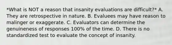 *What is NOT a reason that insanity evaluations are difficult?* A. They are retrospective in nature. B. Evaluees may have reason to malinger or exaggerate. C. Evaluators can determine the genuineness of responses 100% of the time. D. There is no standardized test to evaluate the concept of insanity.