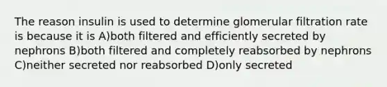 The reason insulin is used to determine glomerular filtration rate is because it is A)both filtered and efficiently secreted by nephrons B)both filtered and completely reabsorbed by nephrons C)neither secreted nor reabsorbed D)only secreted