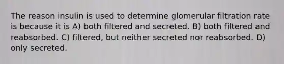 The reason insulin is used to determine glomerular filtration rate is because it is A) both filtered and secreted. B) both filtered and reabsorbed. C) filtered, but neither secreted nor reabsorbed. D) only secreted.