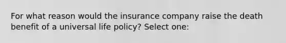 For what reason would the insurance company raise the death benefit of a universal life policy? Select one: