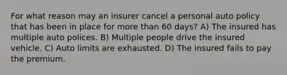 For what reason may an insurer cancel a personal auto policy that has been in place for more than 60 days? A) The insured has multiple auto polices. B) Multiple people drive the insured vehicle. C) Auto limits are exhausted. D) The insured fails to pay the premium.