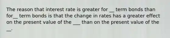 The reason that interest rate is greater for __ term bonds than for__ term bonds is that the change in rates has a greater effect on the present value of the ___ than on the present value of the __.