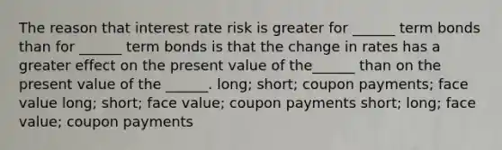 The reason that interest rate risk is greater for ______ term bonds than for ______ term bonds is that the change in rates has a greater effect on the present value of the______ than on the present value of the ______. long; short; coupon payments; face value long; short; face value; coupon payments short; long; face value; coupon payments