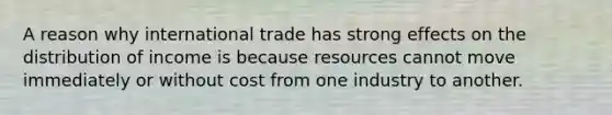 A reason why international trade has strong effects on the distribution of income is because resources cannot move immediately or without cost from one industry to another.