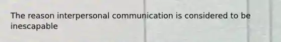 The reason interpersonal communication is considered to be inescapable