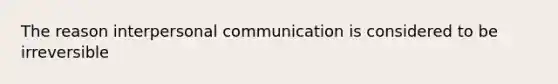 The reason interpersonal communication is considered to be irreversible