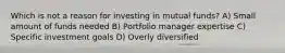 Which is not a reason for investing in mutual funds? A) Small amount of funds needed B) Portfolio manager expertise C) Specific investment goals D) Overly diversified