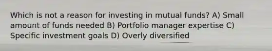 Which is not a reason for investing in mutual funds? A) Small amount of funds needed B) Portfolio manager expertise C) Specific investment goals D) Overly diversified