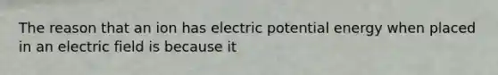 The reason that an ion has electric potential energy when placed in an electric field is because it