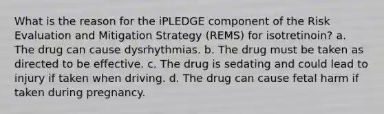 What is the reason for the iPLEDGE component of the Risk Evaluation and Mitigation Strategy (REMS) for isotretinoin? a. The drug can cause dysrhythmias. b. The drug must be taken as directed to be effective. c. The drug is sedating and could lead to injury if taken when driving. d. The drug can cause fetal harm if taken during pregnancy.