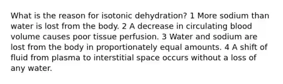 What is the reason for isotonic dehydration? 1 More sodium than water is lost from the body. 2 A decrease in circulating blood volume causes poor tissue perfusion. 3 Water and sodium are lost from the body in proportionately equal amounts. 4 A shift of fluid from plasma to interstitial space occurs without a loss of any water.