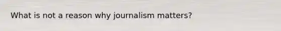 What is not a reason why journalism matters?