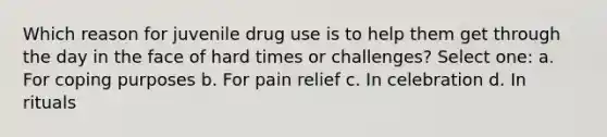 Which reason for juvenile drug use is to help them get through the day in the face of hard times or challenges? Select one: a. For coping purposes b. For pain relief c. In celebration d. In rituals