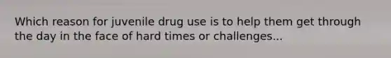 Which reason for juvenile drug use is to help them get through the day in the face of hard times or challenges...