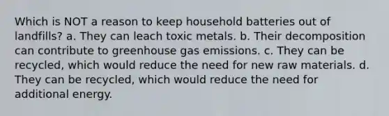 Which is NOT a reason to keep household batteries out of landfills? a. They can leach toxic metals. b. Their decomposition can contribute to greenhouse gas emissions. c. They can be recycled, which would reduce the need for new raw materials. d. They can be recycled, which would reduce the need for additional energy.