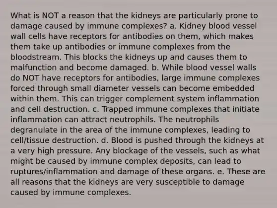 What is NOT a reason that the kidneys are particularly prone to damage caused by immune complexes? a. Kidney blood vessel wall cells have receptors for antibodies on them, which makes them take up antibodies or immune complexes from the bloodstream. This blocks the kidneys up and causes them to malfunction and become damaged. b. While blood vessel walls do NOT have receptors for antibodies, large immune complexes forced through small diameter vessels can become embedded within them. This can trigger complement system inflammation and cell destruction. c. Trapped immune complexes that initiate inflammation can attract neutrophils. The neutrophils degranulate in the area of the immune complexes, leading to cell/tissue destruction. d. Blood is pushed through the kidneys at a very high pressure. Any blockage of the vessels, such as what might be caused by immune complex deposits, can lead to ruptures/inflammation and damage of these organs. e. These are all reasons that the kidneys are very susceptible to damage caused by immune complexes.