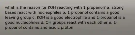 what is the reason for KOH reacting with 1-propanol? a. strong bases react with nucleophiles b. 1-propanol contains a good leaving group c. KOH is a good electrophile and 1-propanol is a good nucleophiles d. OH groups react with each other e. 1-propanol contains and acidic proton