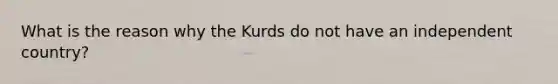 What is the reason why the Kurds do not have an independent country?