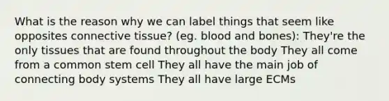 What is the reason why we can label things that seem like opposites connective tissue? (eg. blood and bones): They're the only tissues that are found throughout the body They all come from a common stem cell They all have the main job of connecting body systems They all have large ECMs