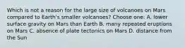 Which is not a reason for the large size of volcanoes on Mars compared to Earth's smaller volcanoes? Choose one: A. lower surface gravity on Mars than Earth B. many repeated eruptions on Mars C. absence of plate tectonics on Mars D. distance from the Sun