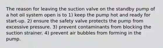 The reason for leaving the suction valve on the standby pump of a hot oil system open is to 1) keep the pump hot and ready for start-up. 2) ensure the safety valve protects the pump from excessive pressure. 3) prevent contaminants from blocking the suction strainer. 4) prevent air bubbles from forming in the pump.