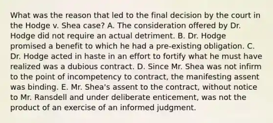 What was the reason that led to the final decision by the court in the Hodge v. Shea case? A. The consideration offered by Dr. Hodge did not require an actual detriment. B. Dr. Hodge promised a benefit to which he had a pre-existing obligation. C. Dr. Hodge acted in haste in an effort to fortify what he must have realized was a dubious contract. D. Since Mr. Shea was not infirm to the point of incompetency to contract, the manifesting assent was binding. E. Mr. Shea's assent to the contract, without notice to Mr. Ransdell and under deliberate enticement, was not the product of an exercise of an informed judgment.