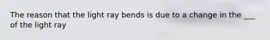 The reason that the light ray bends is due to a change in the ___ of the light ray