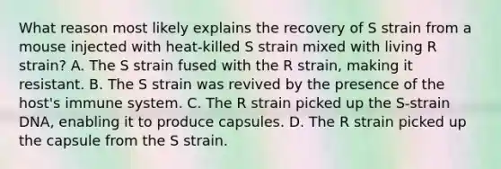 What reason most likely explains the recovery of S strain from a mouse injected with heat-killed S strain mixed with living R strain? A. The S strain fused with the R strain, making it resistant. B. The S strain was revived by the presence of the host's immune system. C. The R strain picked up the S-strain DNA, enabling it to produce capsules. D. The R strain picked up the capsule from the S strain.