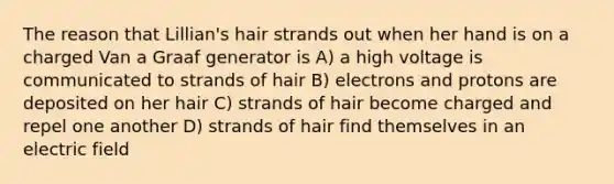 The reason that Lillian's hair strands out when her hand is on a charged Van a Graaf generator is A) a high voltage is communicated to strands of hair B) electrons and protons are deposited on her hair C) strands of hair become charged and repel one another D) strands of hair find themselves in an electric field