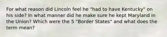 For what reason did Lincoln feel he "had to have Kentucky" on his side? In what manner did he make sure he kept Maryland in the Union? Which were the 5 "Border States" and what does the term mean?