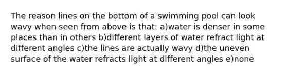 The reason lines on the bottom of a swimming pool can look wavy when seen from above is that: a)water is denser in some places than in others b)different layers of water refract light at different angles c)the lines are actually wavy d)the uneven surface of the water refracts light at different angles e)none