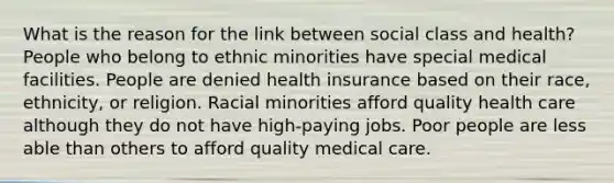 What is the reason for the link between social class and health? People who belong to ethnic minorities have special medical facilities. People are denied health insurance based on their race, ethnicity, or religion. Racial minorities afford quality health care although they do not have high-paying jobs. Poor people are less able than others to afford quality medical care.