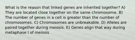 What is the reason that linked genes are inherited together? A) They are located close together on the same chromosome. B) The number of genes in a cell is <a href='https://www.questionai.com/knowledge/ktgHnBD4o3-greater-than' class='anchor-knowledge'>greater than</a> the number of chromosomes. C) Chromosomes are unbreakable. D) Alleles are paired together during meiosis. E) Genes align that way during metaphase I of meiosis