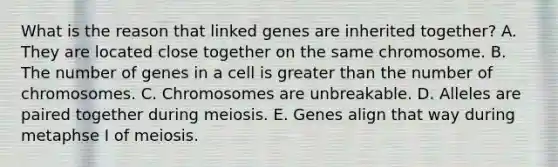 What is the reason that linked genes are inherited together? A. They are located close together on the same chromosome. B. The number of genes in a cell is greater than the number of chromosomes. C. Chromosomes are unbreakable. D. Alleles are paired together during meiosis. E. Genes align that way during metaphse I of meiosis.