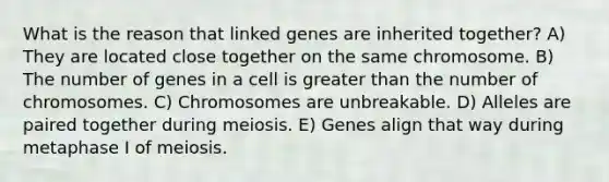 What is the reason that linked genes are inherited together? A) They are located close together on the same chromosome. B) The number of genes in a cell is <a href='https://www.questionai.com/knowledge/ktgHnBD4o3-greater-than' class='anchor-knowledge'>greater than</a> the number of chromosomes. C) Chromosomes are unbreakable. D) Alleles are paired together during meiosis. E) Genes align that way during metaphase I of meiosis.