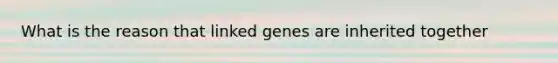 What is the reason that linked genes are inherited together