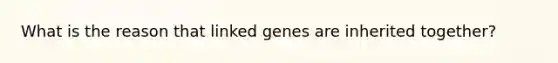 What is the reason that linked genes are inherited together?