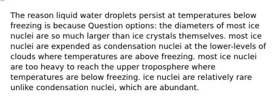 The reason liquid water droplets persist at temperatures below freezing is because Question options: the diameters of most ice nuclei are so much larger than ice crystals themselves. most ice nuclei are expended as condensation nuclei at the lower-levels of clouds where temperatures are above freezing. most ice nuclei are too heavy to reach the upper troposphere where temperatures are below freezing. ice nuclei are relatively rare unlike condensation nuclei, which are abundant.