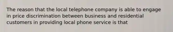 The reason that the local telephone company is able to engage in price discrimination between business and residential customers in providing local phone service is that