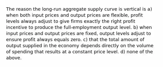 The reason the long-run aggregate supply curve is vertical is a) when both input prices and output prices are flexible, profit levels always adjust to give firms exactly the right profit incentive to produce the full-employment output level. b) when input prices and output prices are fixed, output levels adjust to ensure profit always equals zero. c) that the total amount of output supplied in the economy depends directly on the volume of spending that results at a constant price level. d) none of the above.