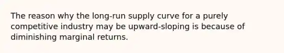 The reason why the long-run supply curve for a purely competitive industry may be upward-sloping is because of diminishing marginal returns.