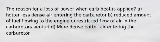 The reason for a loss of power when carb heat is applied? a) hotter less dense air entering the carburetor b) reduced amount of fuel flowing to the engine c) restricted flow of air in the carburetors venturi d) More dense hotter air entering the carburetor